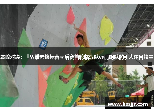 巅峰对决：世界攀岩锦标赛季后赛首轮临沂队vs昆明队的引人注目较量